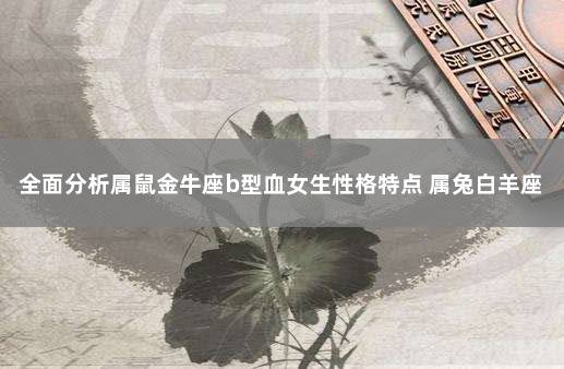 全面分析属鼠金牛座b型血女生性格特点 属兔白羊座男生的性格