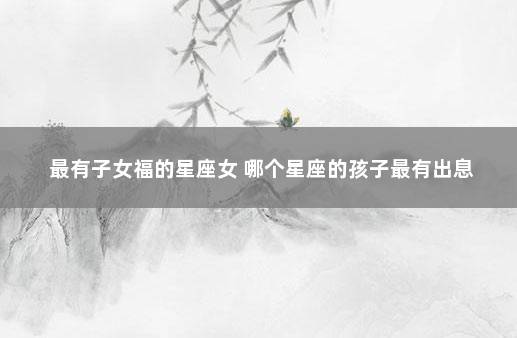 最有子女福的星座女 哪个星座的孩子最有出息