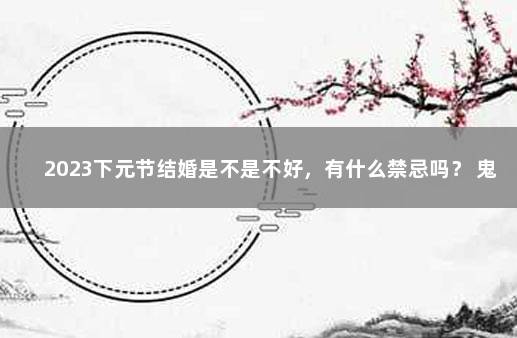 2023下元节结婚是不是不好，有什么禁忌吗？ 鬼节禁忌30条