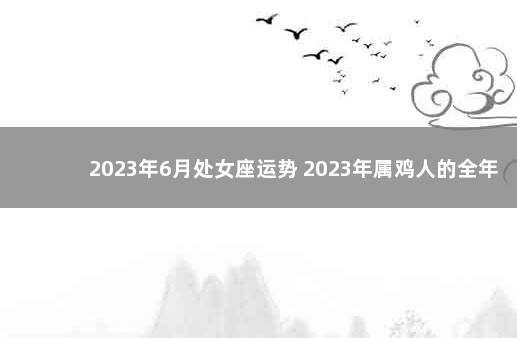 2023年6月处女座运势 2023年属鸡人的全年每月运势