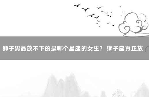 狮子男最放不下的是哪个星座的女生？ 狮子座真正放下的表现