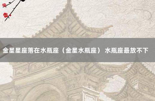 金星星座落在水瓶座（金星水瓶座） 水瓶座最放不下的星座