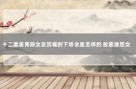 十二星座男跟女友顶嘴的下场会是怎样的 故意激怒女友吃醋的星座男