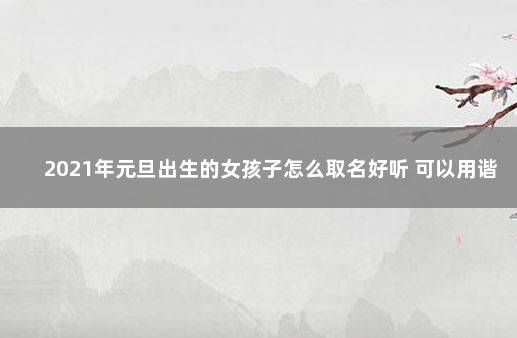 2021年元旦出生的女孩子怎么取名好听 可以用谐音元旦的字