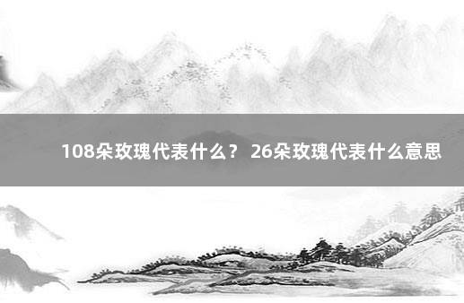 108朵玫瑰代表什么？ 26朵玫瑰代表什么意思