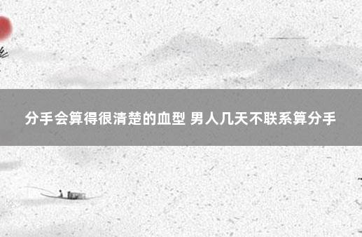 分手会算得很清楚的血型 男人几天不联系算分手