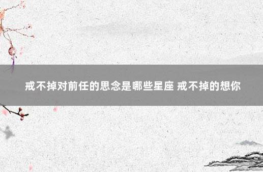戒不掉对前任的思念是哪些星座 戒不掉的想你
