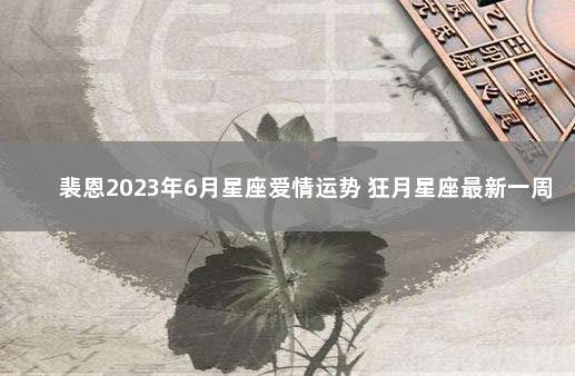 裴恩2023年6月星座爱情运势 狂月星座最新一周运势