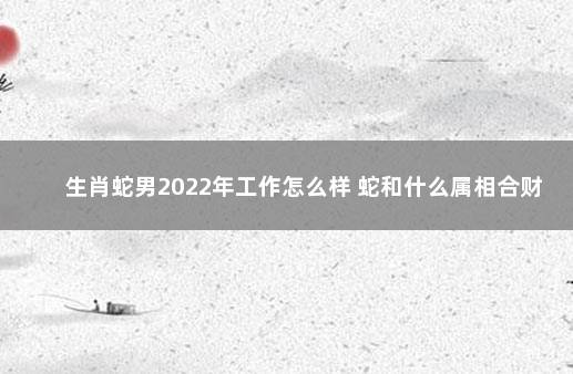 生肖蛇男2022年工作怎么样 蛇和什么属相合财