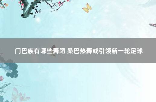 门巴族有哪些舞蹈 桑巴热舞或引领新一轮足球