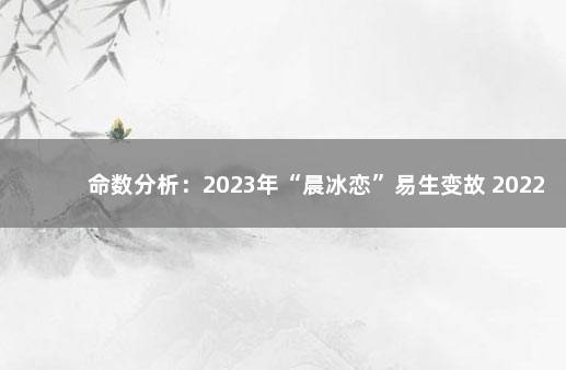 命数分析：2023年“晨冰恋”易生变故 2022年12月7日去世