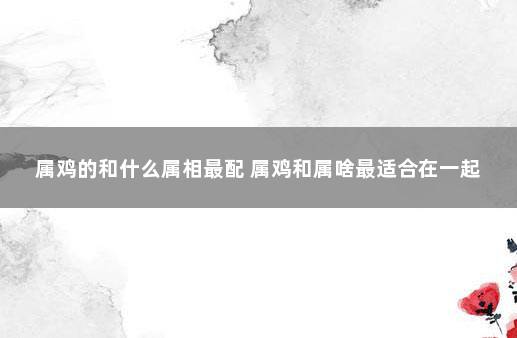 属鸡的和什么属相最配 属鸡和属啥最适合在一起