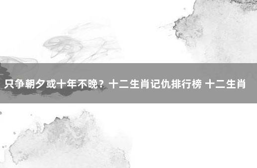 只争朝夕或十年不晚？十二生肖记仇排行榜 十二生肖中哪个记仇