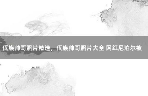 佤族帅哥照片精选，佤族帅哥照片大全 网红尼泊尔被抓了