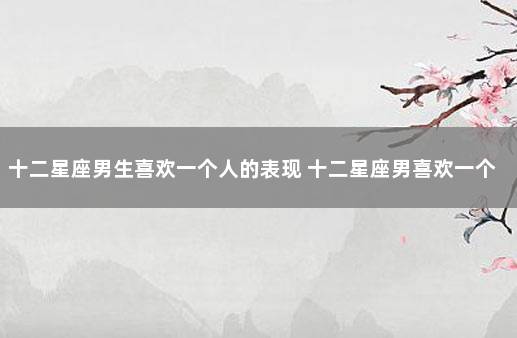 十二星座男生喜欢一个人的表现 十二星座男喜欢一个人的表现