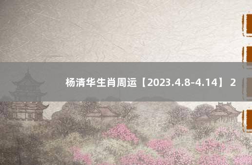 杨清华生肖周运【2023.4.8-4.14】 2023年运势12生肖运势详解