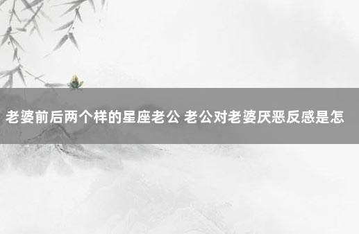 老婆前后两个样的星座老公 老公对老婆厌恶反感是怎样的