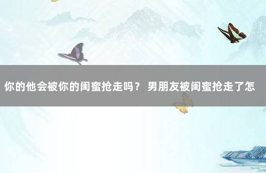 你的他会被你的闺蜜抢走吗？ 男朋友被闺蜜抢走了怎么办