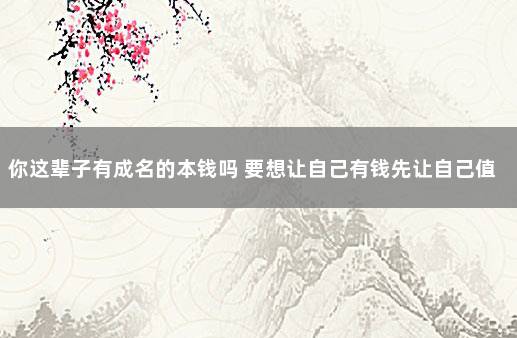 你这辈子有成名的本钱吗 要想让自己有钱先让自己值钱