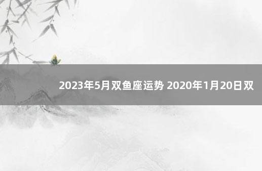 2023年5月双鱼座运势 2020年1月20日双鱼座运势