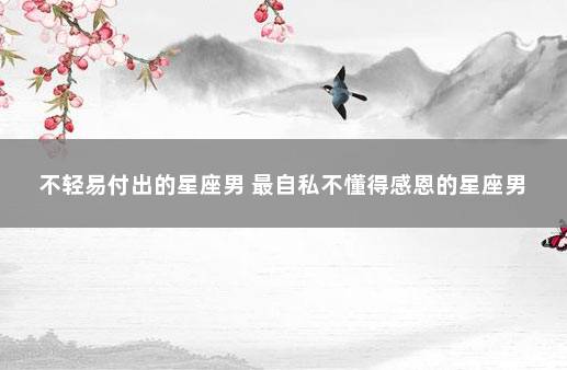 不轻易付出的星座男 最自私不懂得感恩的星座男