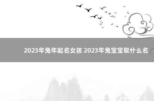 2023年兔年起名女孩 2023年兔宝宝取什么名字最好