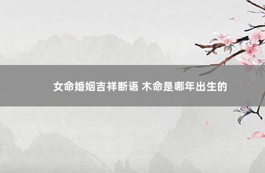 女命婚姻吉祥断语 木命是哪年出生的