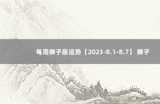 每周狮子座运势【2023-8.1-8.7】 狮子座工作运势