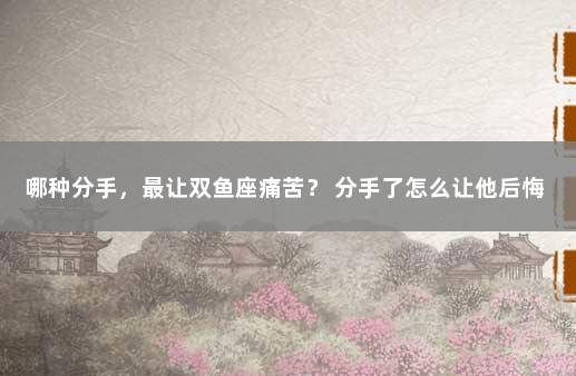 哪种分手，最让双鱼座痛苦？ 分手了怎么让他后悔
