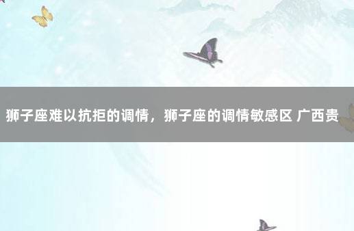 狮子座难以抗拒的调情，狮子座的调情敏感区 广西贵港市覃塘区疫情最新消息