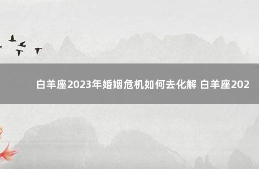 白羊座2023年婚姻危机如何去化解 白羊座2022年婚姻