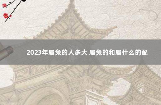 2023年属兔的人多大 属兔的和属什么的配