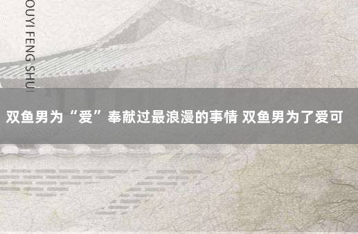 双鱼男为“爱”奉献过最浪漫的事情 双鱼男为了爱可以做什么
