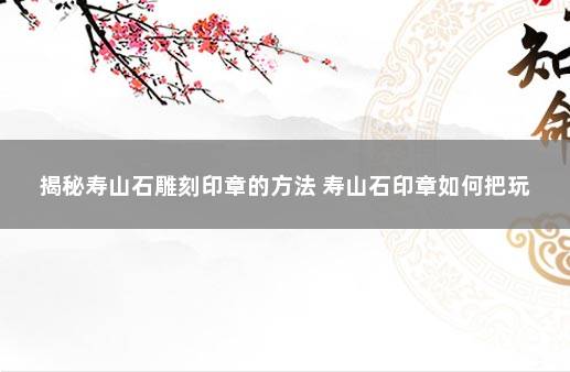 揭秘寿山石雕刻印章的方法 寿山石印章如何把玩
