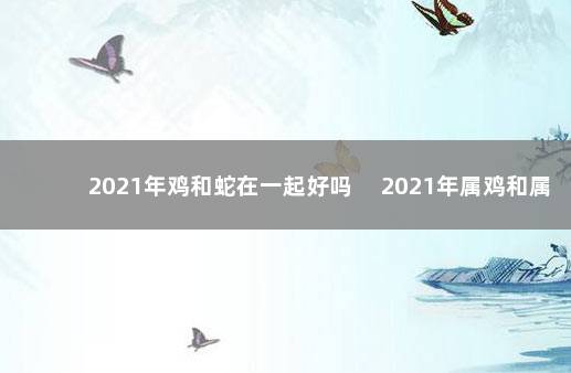 2021年鸡和蛇在一起好吗 　2021年属鸡和属蛇适合在一起吗