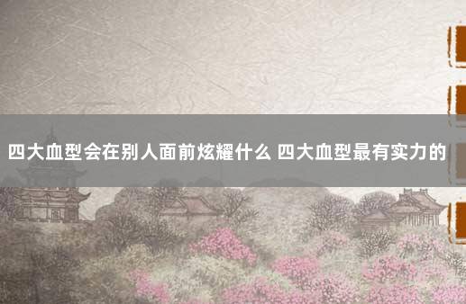 四大血型会在别人面前炫耀什么 四大血型最有实力的是