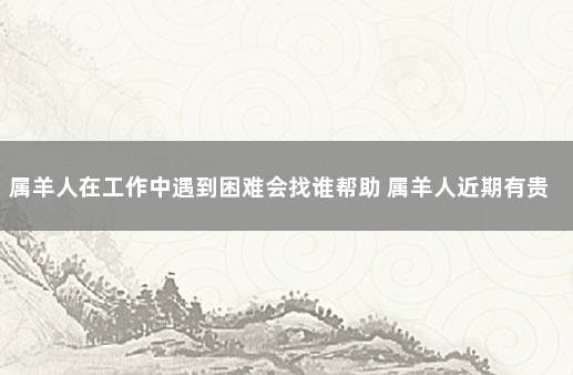 属羊人在工作中遇到困难会找谁帮助 属羊人近期有贵人相助