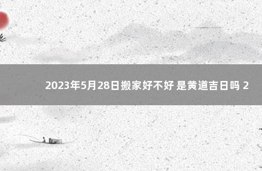 2023年5月28日搬家好不好 是黄道吉日吗 28号宜搬家吗