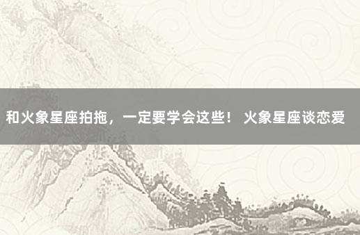 和火象星座拍拖，一定要学会这些！ 火象星座谈恋爱