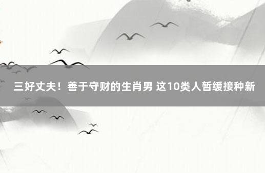 三好丈夫！善于守财的生肖男 这10类人暂缓接种新冠疫苗