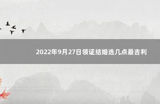 2022年9月27日领证结婚选几点最吉利