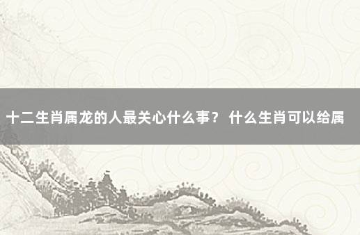 十二生肖属龙的人最关心什么事？ 什么生肖可以给属龙人带来好运