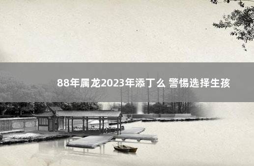 88年属龙2023年添丁么 警惕选择生孩