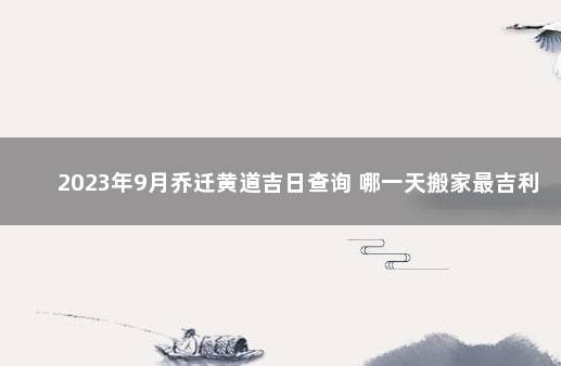2023年9月乔迁黄道吉日查询 哪一天搬家最吉利 2021年9月乔迁黄道吉日一览表