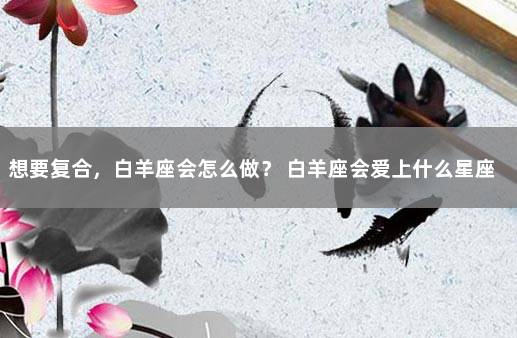 想要复合，白羊座会怎么做？ 白羊座会爱上什么星座