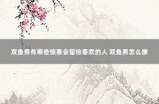 双鱼男有哪些惊喜会留给喜欢的人 双鱼男怎么撩