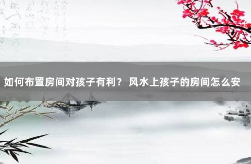 如何布置房间对孩子有利？ 风水上孩子的房间怎么安排