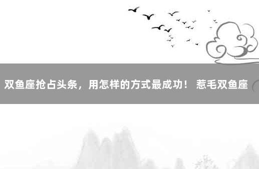 双鱼座抢占头条，用怎样的方式最成功！ 惹毛双鱼座有什么后果