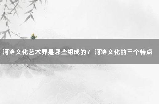 河洛文化艺术界是哪些组成的？ 河洛文化的三个特点