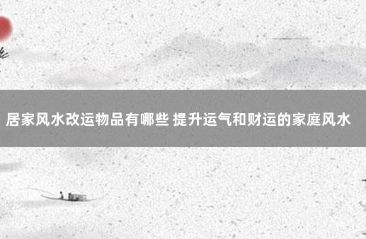 居家风水改运物品有哪些 提升运气和财运的家庭风水方法
